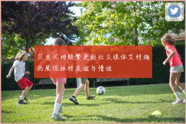 贝克汉姆频繁更新社交媒体艾特梅西展现独特友谊与情谊
