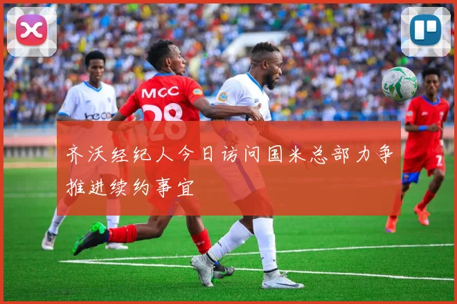 齐沃经纪人今日访问国米总部力争推进续约事宜
