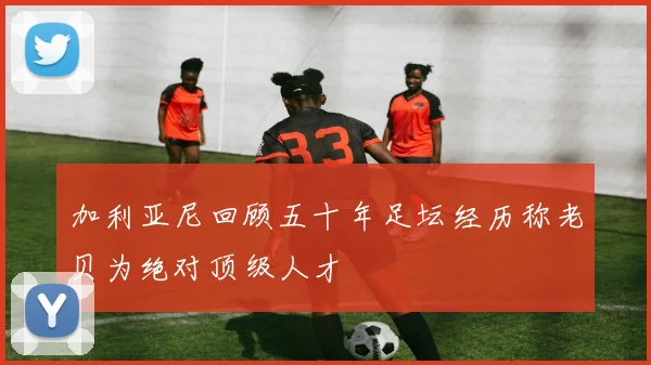 加利亚尼回顾五十年足坛经历称老贝为绝对顶级人才