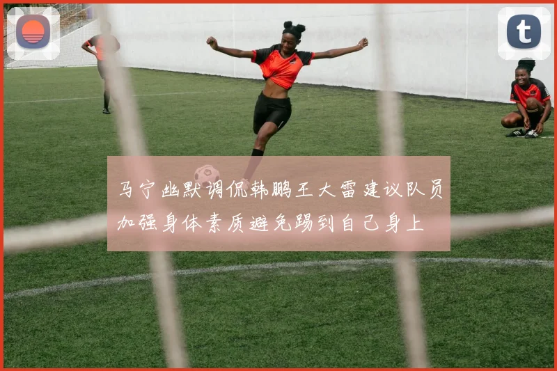 马宁幽默调侃韩鹏王大雷建议队员加强身体素质避免踢到自己身上