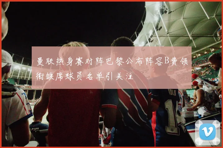曼联热身赛对阵巴黎公布阵容B费领衔缺席球员名单引关注