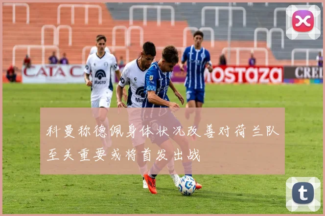 科曼称德佩身体状况改善对荷兰队至关重要或将首发出战