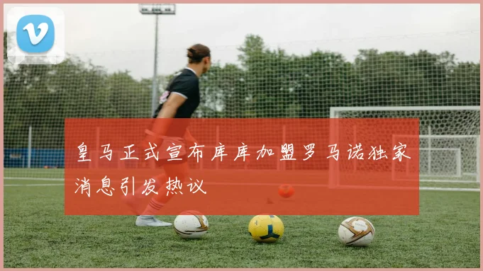 皇马正式宣布库库加盟罗马诺独家消息引发热议