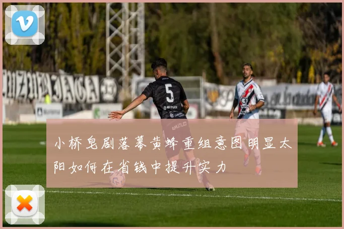 小桥皂剧落幕黄蜂重组意图明显太阳如何在省钱中提升实力