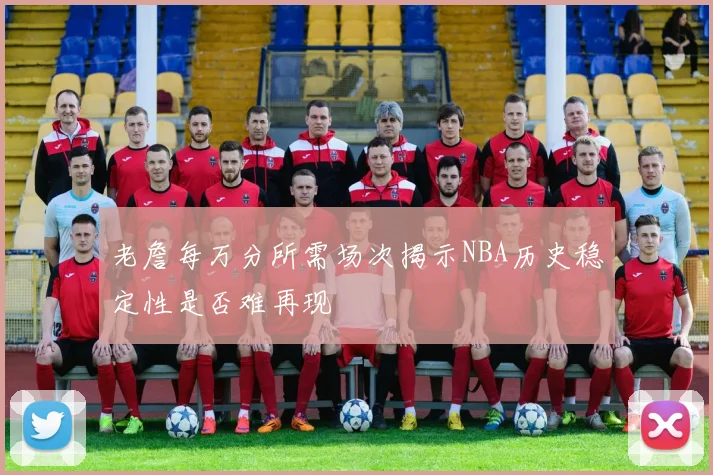 老詹每万分所需场次揭示NBA历史稳定性是否难再现