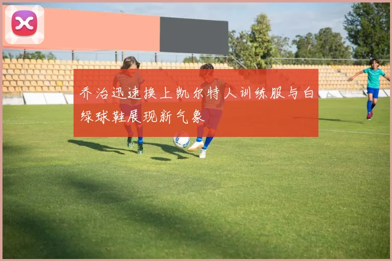 乔治迅速换上凯尔特人训练服与白绿球鞋展现新气象