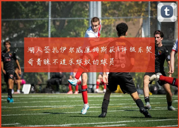 湖人签扎伊尔威廉姆斯获A评级东契奇青睐不追求球权的球员