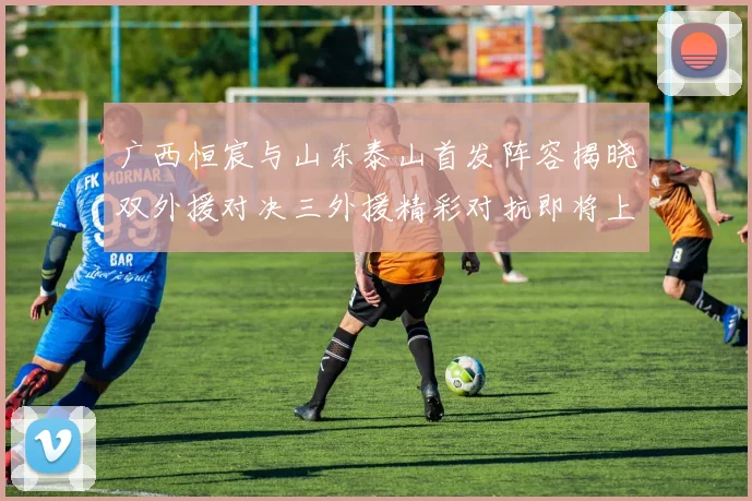 广西恒宸与山东泰山首发阵容揭晓双外援对决三外援精彩对抗即将上演