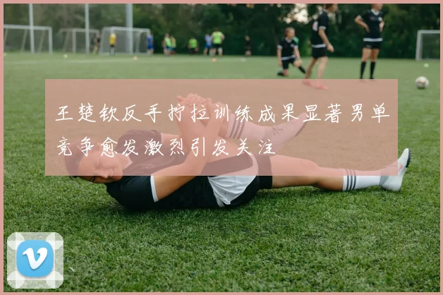 王楚钦反手拧拉训练成果显著男单竞争愈发激烈引发关注