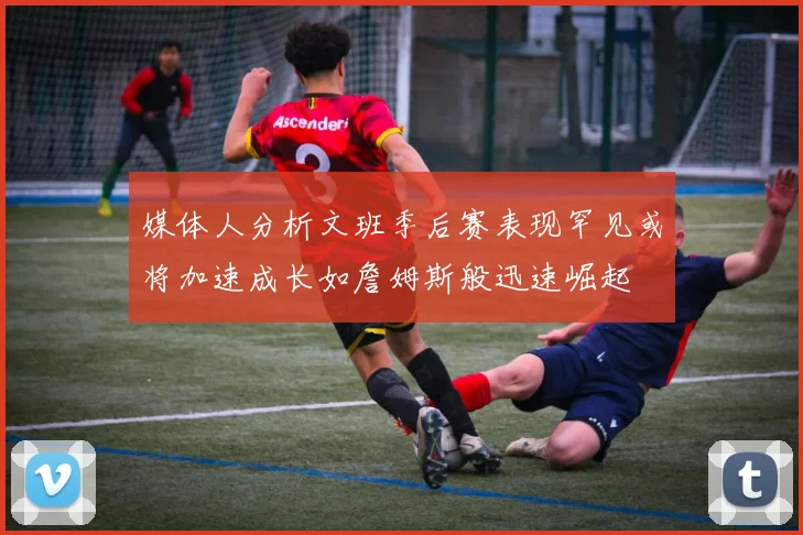 媒体人分析文班季后赛表现罕见或将加速成长如詹姆斯般迅速崛起