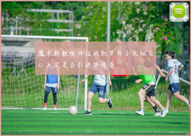 魔术新教练评估班凯罗与小瓦组合以决定是否引进字母哥
